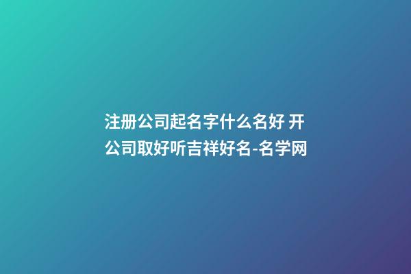 注册公司起名字什么名好 开公司取好听吉祥好名-名学网-第1张-公司起名-玄机派